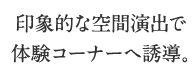 印象的な空間演出で体験コーナーへ誘導。